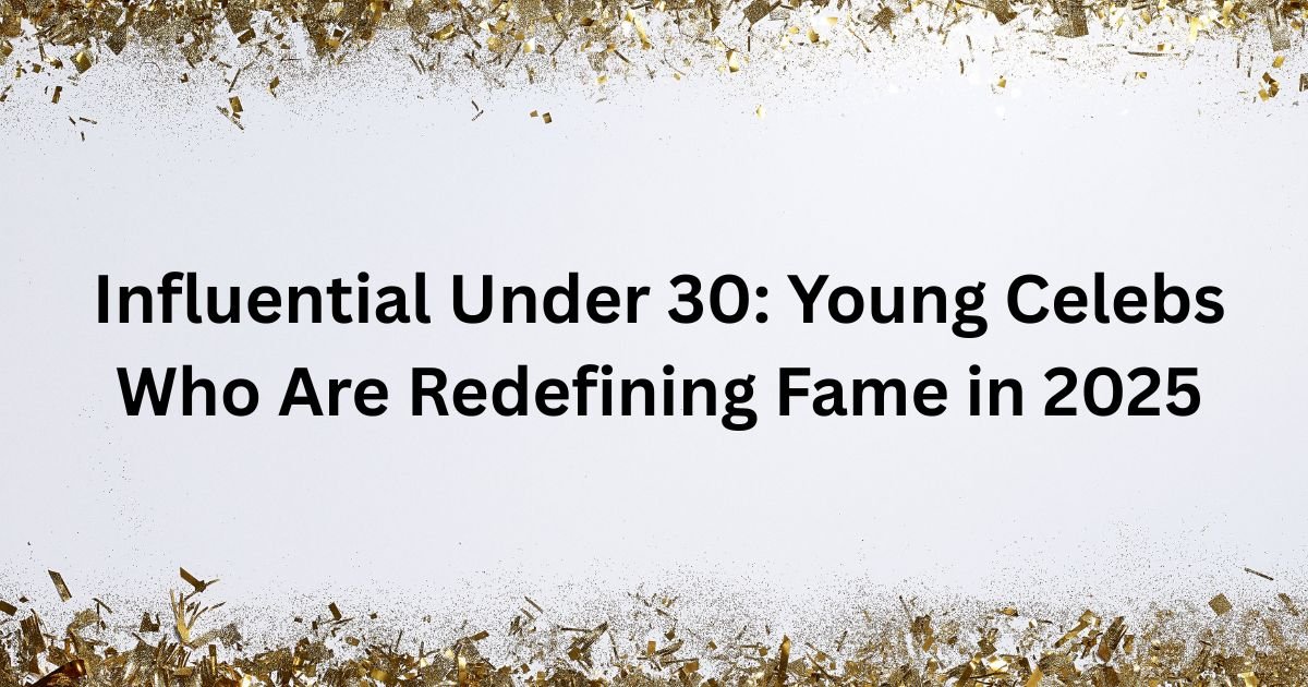 Influential Under 30: Young Celebs Who Are Redefining Fame in 2025